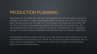 PRODUCTION PLANNING:
ON ELEMENT OF THE MARKETING THAT WE COULD BORROW FOR OUR OWN PROJECT WOULD BE
ENSURING THAT THERE IS A LINK/CONNECTION BETWEEN THE TRAILER AND POSTER. THIS WOULD
MEAN THAT WE WOULD USE THE SAME FONT STYLE IN BOTH THE TEASER AND THE POSTER FOR
THE TITLE OF OUR FILM. ALSO, ANOTHER ELEMENT THAT WE COULD USE IS FOCUS-PULL. THE
TEASER TRAILER USES FOCUS PULL IN ORDER TO HIGHLIGHT THE SIGNIFICANCE OF A CHARACTER
OR OBJECT IN A SCENE, WHICH IS IMPORTANT FOR ENSURING THAT THE AUDIENCE UNDERSTAND.
FURTHERMORE, ANOTHER ELEMENT THAT WE COULD TAKE FROM THE POSTER SPECIFICALLY IS THE
INCORPORATION OF THE BILLING BLOCK. DESPITE THE BILLING BLOCK BEING AN INTEGRAL PART OF
MOST POSTER ADVERTISEMENTS, I THINK THAT IT WOULD HELP TO MAKE THE POSTER APPEAR
MORE REALISTIC AND PROFESSIONAL.
 