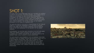 SHOT 1:THIS FIRST SHOT IS AN ESTABLISHING SHOT AS IT ALLOWS THE AUDIENCE
TO IDENTIFY THE SETTING; THIS BEING ISTANBUL, AS A TURKISH FLAG IS
VISIBLE IN THE DISTANCE AS WELL AS THE MALE PROTAGONIST
CONFIRMING THIS THROUGH THE DIEGETIC DIALOGUE “WELCOME TO
ISTANBUL” IN THE SHOT THAT FOLLOWS. ALSO, THE FRAMING OF THIS
SHOT ALLOWS THE AUDIENCE TO SEE A MAJORITY OF THE CITY, WHICH
HELPS THEM TO IDENTIFY THE SETTING, AS WELL AS THE CAMERA
MOVEMENT IN THE FORM OF A PANNING SHOT.
THE MISE-EN-SCENE OF THIS SHOT IS CONVENTIONAL OF THE THRILLER
GENRE AS IT COULD BE CONSIDERED A CITY OR EXOTIC LOCATION;
WHICH ARE SOME OF THE SETTINGS COMMONLY USED IN THRILLER
FILMS AS THEY ARE UNFAMILIAR TO THE MAJORITY OF THE TARGET
AUDIENCE.
FURTHERMORE, THE LIGHTING AND COLOURS IN THIS SHOT ARE WARM
TONES LIKE ORANGE, WHICH SUGGESTS THAT THIS COULD BE A
FLASHBACK OR A HAPPIER TIME BEFORE THE TRAUMA/CLIMAX AS THE
WARMER TONES COULD CONNOTE A SAFER ATMOSPHERE.
THE NON-DIEGETIC MUSIC/AMBIENCE THAT ACCOMPANIES THIS SCENE
CONTRASTS WITH THE WARM COLOURS AND FEELING OF SAFETY AS IT IS
A DEEP RUMBLING ORCHESTRAL TUNE, USED TO UNSETTLE THE
AUDIENCE AND TO SUGGEST THAT NOT EVERYTHING IS AS IT SEEMS.
THIS IS CONVENTIONAL OF THE THRILLER GENRE AS ORCHESTRAL
INSTRUMENTS SUCH AS PERCUSSION AND WIND ARE OFTEN USED TO
CREATE DEEP SOUNDS THAT CONNOTE TENSION AND AN UNSETTLING
ATMOSPHERE.
 