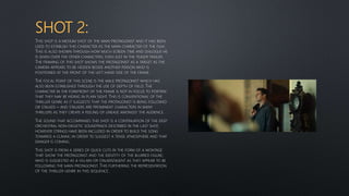 SHOT 2:
THIS SHOT IS A MEDIUM SHOT OF THE MAIN PROTAGONIST AND IT HAS BEEN
USED TO ESTABLISH THIS CHARACTER AS THE MAIN CHARACTER OF THE FILM.
THIS IS ALSO SHOWN THROUGH HOW MUCH SCREEN TIME AND DIALOGUE HE
IS GIVEN OVER THE OTHER CHARACTERS; EVEN JUST IN THE TEASER TRAILER.
THE FRAMING OF THIS SHOT SHOWS THE PROTAGONIST AS A TARGET AS THE
CAMERA APPEARS TO BE HIDDEN BESIDE ANOTHER PERSON WHO IS
POSITIONED AT THE FRONT OF THE LEFT HAND SIDE OF THE FRAME.
THE FOCAL POINT OF THIS SCENE IS THE MALE PROTAGONIST WHICH HAS
ALSO BEEN ESTABLISHED THROUGH THE USE OF DEPTH OF FIELD. THE
CHARACTER IN THE FOREFRONT OF THE FRAME IS NOT IN FOCUS TO PORTRAY
THAT THEY MAY BE HIDING IN PLAIN SIGHT. THIS IS CONVENTIONAL OF THE
THRILLER GENRE AS IT SUGGESTS THAT THE PROTAGONIST IS BEING FOLLOWED
OR STALKED – AND STALKERS ARE PROMINENT CHARACTERS IN MANY
THRILLERS AS THEY CREATE A FEELING OF UNEASE AMONGST THE AUDIENCE.
THE SOUND THAT ACCOMPANIES THIS SHOT IS A CONTINUATION OF THE DEEP
ORCHESTRAL NON-DIEGETIC SOUNDTRACK DESCRIBED IN THE LAST SHOT,
HOWEVER STRINGS HAVE BEEN INCLUDED IN ORDER TO BUILD THE SONG
TOWARDS A CLIMAX; IN ORDER TO SUGGEST A TENSE ATMOSPHERE AND THAT
DANGER IS COMING.
THIS SHOT IS FROM A SERIES OF QUICK CUTS IN THE FORM OF A MONTAGE
THAT SHOW THE PROTAGONIST AND THE IDENTITY OF THE BLURRED FIGURE;
WHO IS SUGGESTED AS A VILLAIN OR STALKER/AGENT AS THEY APPEAR TO BE
FOLLOWING THE MAIN PROTAGONIST. THIS FURTHERING THE REPRESENTATION
OF THE THRILLER GENRE IN THIS SEQUENCE.
 
