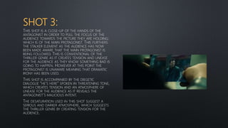 SHOT 3:
THIS SHOT IS A CLOSE-UP OF THE HANDS OF THE
ANTAGONIST IN ORDER TO PULL THE FOCUS OF THE
AUDIENCE TOWARDS THE PICTURE THEY ARE HOLDING;
WHICH IS OF THE MAIN PROTAGONIST. THIS FURTHERS
THE STALKER ELEMENT AS THE AUDIENCE HAS NOW
BEEN MADE AWARE THAT THE MAIN PROTAGONIST IS
BEING FOLLOWED. THIS IS CONVENTIONAL OF THE
THRILLER GENRE AS IT CREATES TENSION AND UNEASE
FOR THE AUDIENCE AS THEY KNOW SOMETHING BAD IS
GOING TO HAPPEN. HOWEVER AT THIS POINT THE
PROTAGONIST IS UNAWARE MEANING THAT DRAMATIC
IRONY HAS BEEN USED.
THIS SHOT IS ACCOMPANIED BY THE DIEGETIC
DIALOGUE “HE’S HERE” SPOKEN IN THREATENING TONE,
WHICH CREATES TENSION AND AN ATMOSPHERE OF
UNEASE FOR THE AUDIENCE AS IT REVEALS THE
ANTAGONIST’S MALICIOUS INTENT.
THE DESATURATION USED IN THIS SHOT SUGGEST A
SERIOUS AND DARKER ATMOSPHERE, WHICH SUGGESTS
THE THRILLER GENRE BY CREATING TENSION FOR THE
AUDIENCE.
 