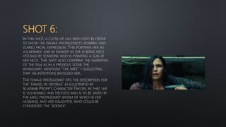 SHOT 6:
IN THIS SHOT, A CLOSE-UP HAS BEEN USED IN ORDER
TO SHOW THE FEMALE PROTAGONISTS WORRIED AND
SCARED FACIAL EXPRESSION. THIS PORTRAYS HER AS
VULNERABLE AND IN DANGER AS SHE IS BEING HELD
HOSTAGE BY SOMEONE WHO IS POINTING A GUN AT
HER NECK. THIS SHOT ALSO CONFIRMS THE NARRATIVE
OF THE FILM AS IN A PREVIOUS SCENE THE
ANTAGONIST MENTIONS “THE WIFE” – SUGGESTING
THAT HIS INTENTIONS INVOLVED HER.
THE FEMALE PROTAGONIST FITS THE DESCRIPTION FOR
THE ‘DAMSEL IN DISTRESS’ AS ILLUSTRATED BY
VLADIMIR PROPP’S CHARACTER THEORY, IN THAT SHE
IS VULNERABLE AND HELPLESS AND IS TO BE SAVED BY
THE MALE PROTAGONIST WHOM OF WHICH IS HER
HUSBAND, AND HER DAUGHTER, WHO COULD BE
CONSIDERED THE ‘SIDEKICK’.
 