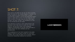 SHOT 7:
THIS SHOT IS THE FIRST IN THE SET OF TITLES SHOWN
NEAR THE END OF THE TEASER TRAILER. IT SHOWS THE
ACTORS NAME IN A BOLD WHITE/GREY COLOUR
CONTRASTING AGAINST A BLACK BACKGROUND WHICH
MAKES IT VERY EASY TO SEE. IT IS THE NAME OF THE
LEAD ACTOR IN THE FILM, AND AS HE IS VERY WELL
KNOWN, THIS WILL ATTRACT THE AUDIENCE AS THEY
MAY BE INTERESTED IN HIS WORK.
SYNCHRONOUS SOUND IS USED THROUGHOUT THE
MONTAGE THAT THIS SHOT IS A PART OF; THE NON-
DIEGETIC ORCHESTRAL MUSIC AND RUMBLING
AMBIENCE INCREASING IN VOLUME AND REACHING A
CLIMAX WHEN THE TEXT APPEARS ON THE
BACKGROUND.
THE SHARPNESS OF THE FONT SUGGESTS THE MORE
SERIOUS TONE OF THE FILM, AS WELL AS THE FONT
LOOKING LIKE IT MAY BE MADE OUT OF METAL WHICH
COULD BE CONNOTING ARMOUR OR DEFENCE.
 