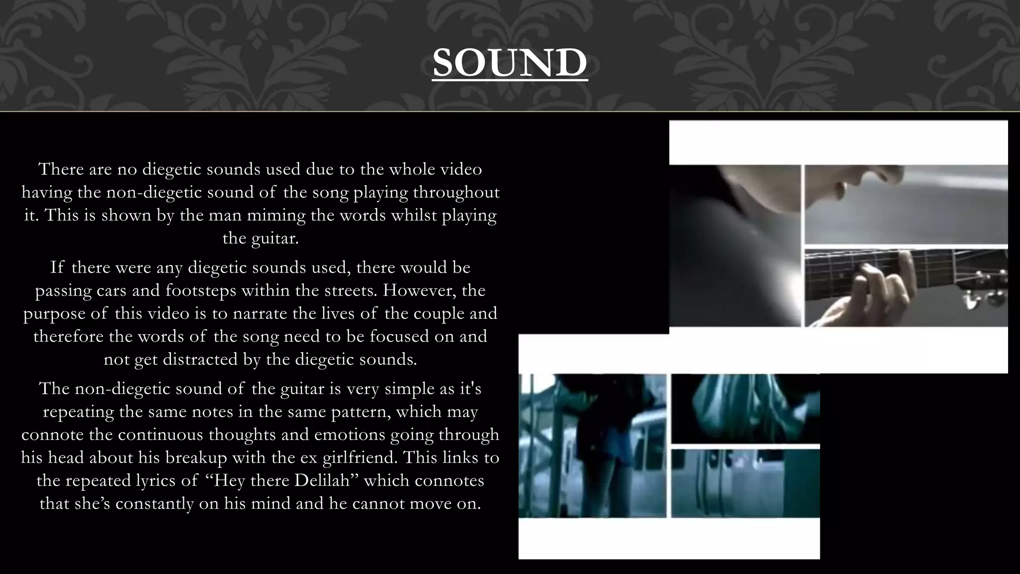 There are no diegetic sounds used due to the whole video
having the non-diegetic sound of the song playing throughout
it. This is shown by the man miming the words whilst playing
the guitar.
If there were any diegetic sounds used, there would be
passing cars and footsteps within the streets. However, the
purpose of this video is to narrate the lives of the couple and
therefore the words of the song need to be focused on and
not get distracted by the diegetic sounds.
The non-diegetic sound of the guitar is very simple as it's
repeating the same notes in the same pattern, which may
connote the continuous thoughts and emotions going through
his head about his breakup with the ex girlfriend. This links to
the repeated lyrics of “Hey there Delilah” which connotes
that she’s constantly on his mind and he cannot move on.
SOUND
 