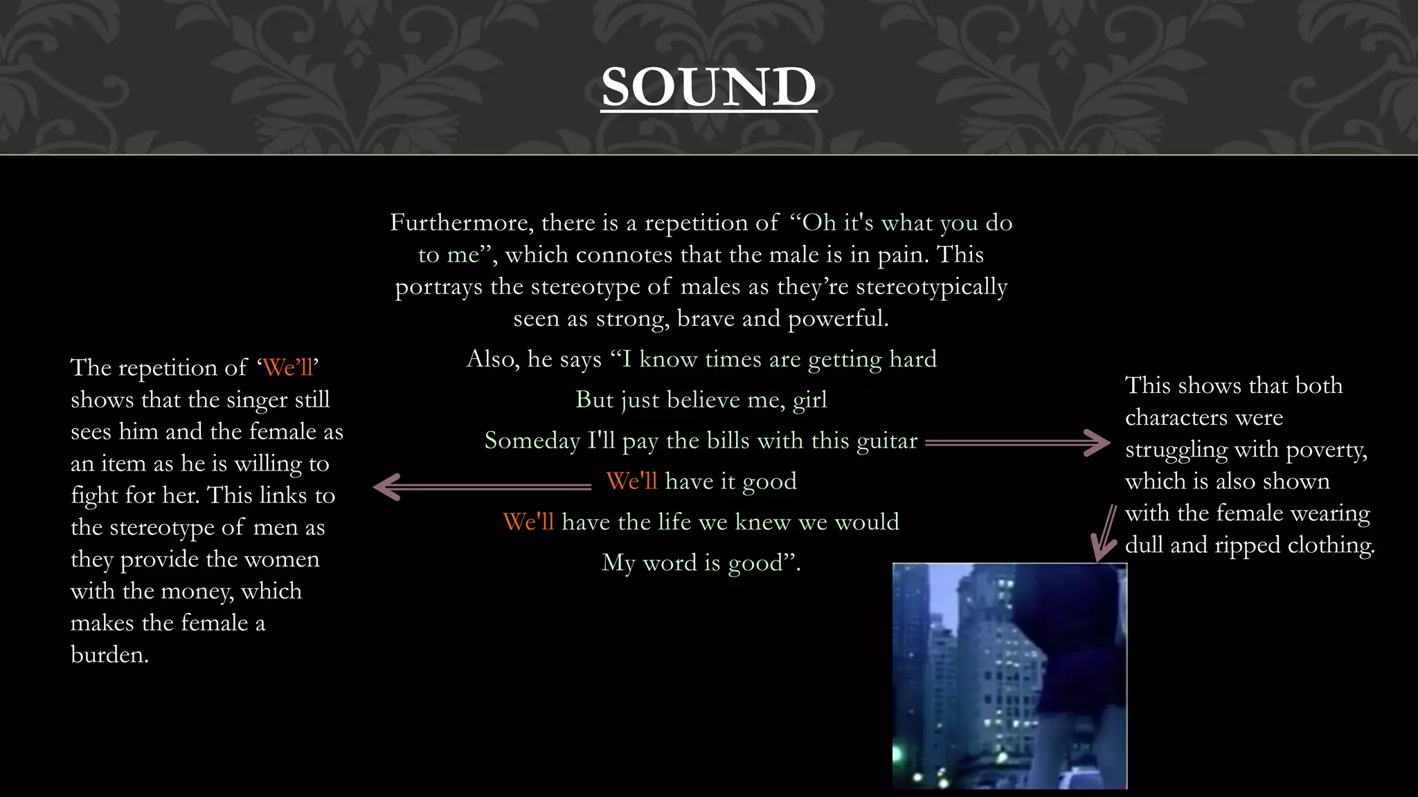 Furthermore, there is a repetition of “Oh it's what you do
to me”, which connotes that the male is in pain. This
portrays the stereotype of males as they’re stereotypically
seen as strong, brave and powerful.
Also, he says “I know times are getting hard
But just believe me, girl
Someday I'll pay the bills with this guitar
We'll have it good
We'll have the life we knew we would
My word is good”.
SOUND
This shows that both
characters were
struggling with poverty,
which is also shown
with the female wearing
dull and ripped clothing.
The repetition of ‘We’ll’
shows that the singer still
sees him and the female as
an item as he is willing to
fight for her. This links to
the stereotype of men as
they provide the women
with the money, which
makes the female a
burden.
 
