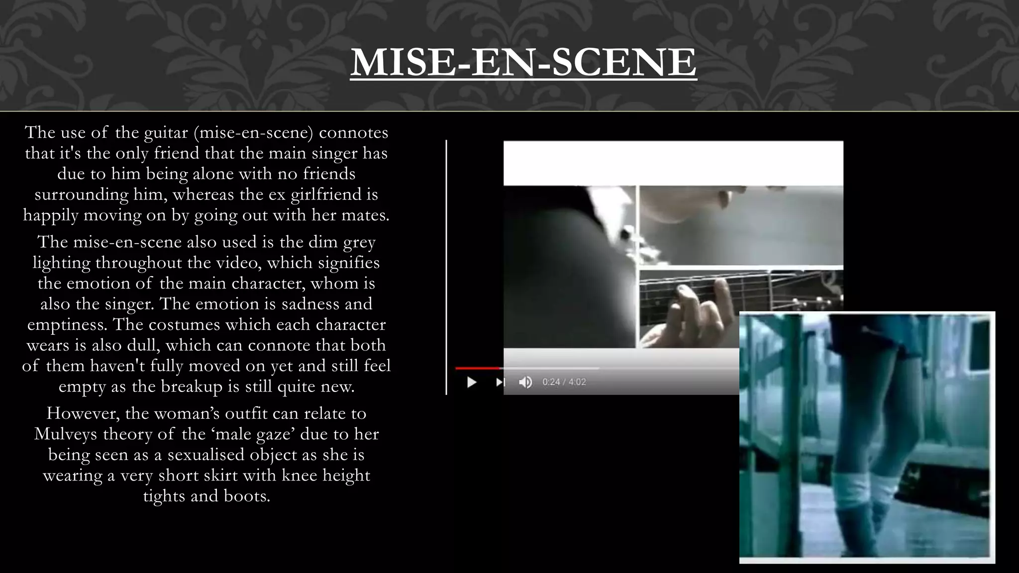 The use of the guitar (mise-en-scene) connotes
that it's the only friend that the main singer has
due to him being alone with no friends
surrounding him, whereas the ex girlfriend is
happily moving on by going out with her mates.
The mise-en-scene also used is the dim grey
lighting throughout the video, which signifies
the emotion of the main character, whom is
also the singer. The emotion is sadness and
emptiness. The costumes which each character
wears is also dull, which can connote that both
of them haven't fully moved on yet and still feel
empty as the breakup is still quite new.
However, the woman’s outfit can relate to
Mulveys theory of the ‘male gaze’ due to her
being seen as a sexualised object as she is
wearing a very short skirt with knee height
tights and boots.
MISE-EN-SCENE
 