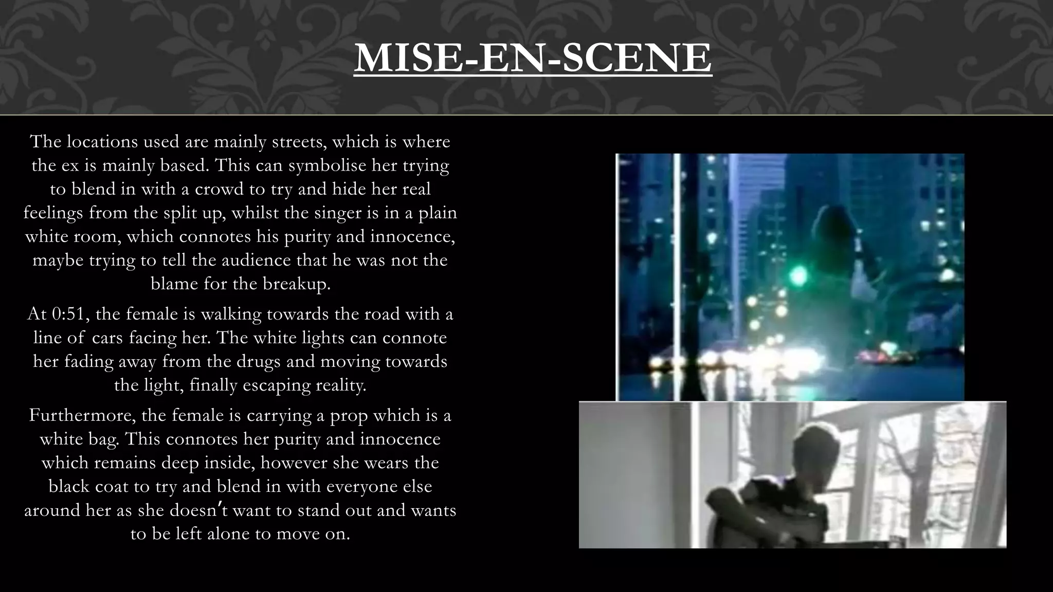 The locations used are mainly streets, which is where
the ex is mainly based. This can symbolise her trying
to blend in with a crowd to try and hide her real
feelings from the split up, whilst the singer is in a plain
white room, which connotes his purity and innocence,
maybe trying to tell the audience that he was not the
blame for the breakup.
At 0:51, the female is walking towards the road with a
line of cars facing her. The white lights can connote
her fading away from the drugs and moving towards
the light, finally escaping reality.
Furthermore, the female is carrying a prop which is a
white bag. This connotes her purity and innocence
which remains deep inside, however she wears the
black coat to try and blend in with everyone else
around her as she doesn’t want to stand out and wants
to be left alone to move on.
MISE-EN-SCENE
 