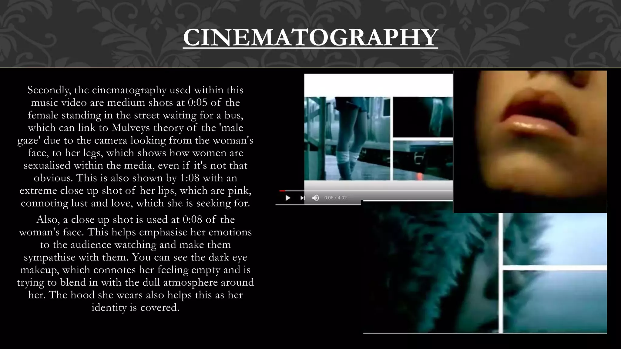 Secondly, the cinematography used within this
music video are medium shots at 0:05 of the
female standing in the street waiting for a bus,
which can link to Mulveys theory of the 'male
gaze' due to the camera looking from the woman's
face, to her legs, which shows how women are
sexualised within the media, even if it's not that
obvious. This is also shown by 1:08 with an
extreme close up shot of her lips, which are pink,
connoting lust and love, which she is seeking for.
Also, a close up shot is used at 0:08 of the
woman's face. This helps emphasise her emotions
to the audience watching and make them
sympathise with them. You can see the dark eye
makeup, which connotes her feeling empty and is
trying to blend in with the dull atmosphere around
her. The hood she wears also helps this as her
identity is covered.
CINEMATOGRAPHY
 