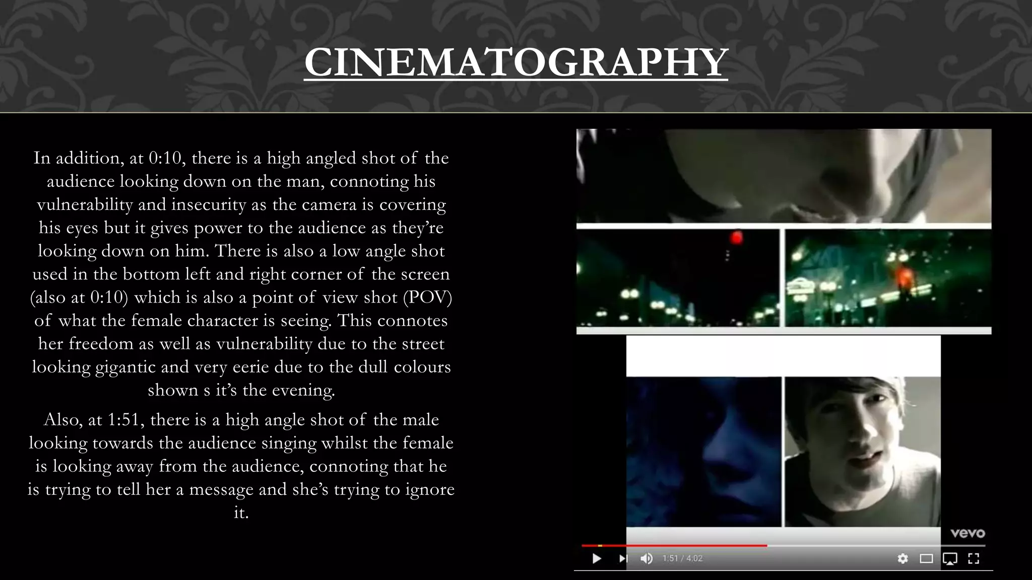 In addition, at 0:10, there is a high angled shot of the
audience looking down on the man, connoting his
vulnerability and insecurity as the camera is covering
his eyes but it gives power to the audience as they’re
looking down on him. There is also a low angle shot
used in the bottom left and right corner of the screen
(also at 0:10) which is also a point of view shot (POV)
of what the female character is seeing. This connotes
her freedom as well as vulnerability due to the street
looking gigantic and very eerie due to the dull colours
shown s it’s the evening.
Also, at 1:51, there is a high angle shot of the male
looking towards the audience singing whilst the female
is looking away from the audience, connoting that he
is trying to tell her a message and she’s trying to ignore
it.
CINEMATOGRAPHY
 