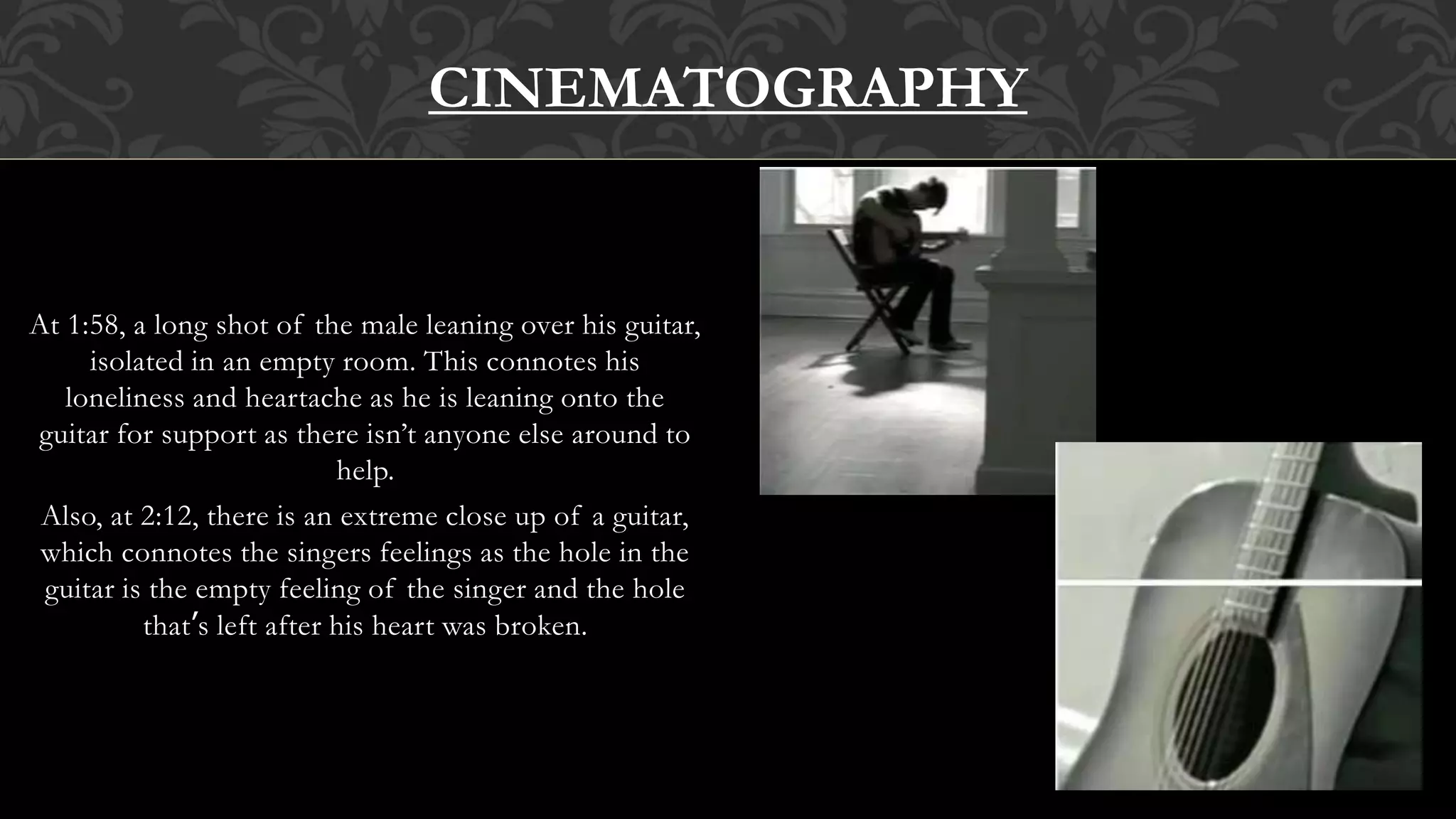 At 1:58, a long shot of the male leaning over his guitar,
isolated in an empty room. This connotes his
loneliness and heartache as he is leaning onto the
guitar for support as there isn’t anyone else around to
help.
Also, at 2:12, there is an extreme close up of a guitar,
which connotes the singers feelings as the hole in the
guitar is the empty feeling of the singer and the hole
that’s left after his heart was broken.
CINEMATOGRAPHY
 