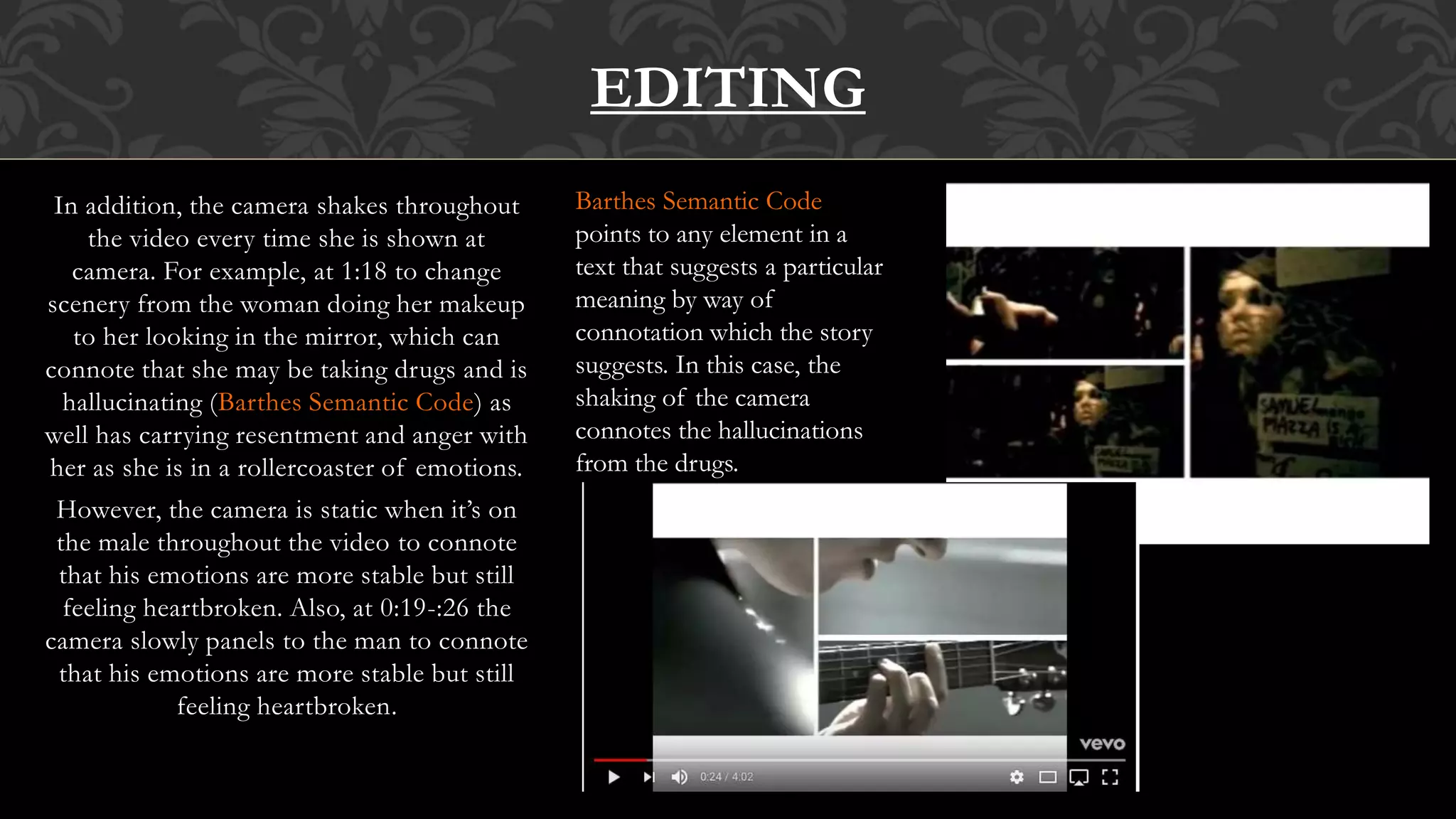 In addition, the camera shakes throughout
the video every time she is shown at
camera. For example, at 1:18 to change
scenery from the woman doing her makeup
to her looking in the mirror, which can
connote that she may be taking drugs and is
hallucinating (Barthes Semantic Code) as
well has carrying resentment and anger with
her as she is in a rollercoaster of emotions.
However, the camera is static when it’s on
the male throughout the video to connote
that his emotions are more stable but still
feeling heartbroken. Also, at 0:19-:26 the
camera slowly panels to the man to connote
that his emotions are more stable but still
feeling heartbroken.
EDITING
Barthes Semantic Code
points to any element in a
text that suggests a particular
meaning by way of
connotation which the story
suggests. In this case, the
shaking of the camera
connotes the hallucinations
from the drugs.
 