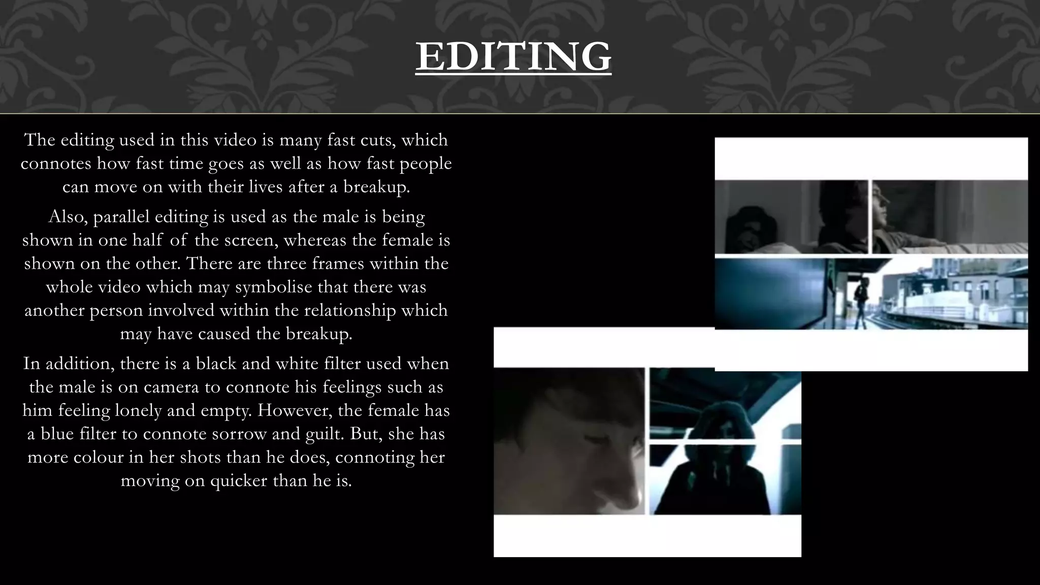 The editing used in this video is many fast cuts, which
connotes how fast time goes as well as how fast people
can move on with their lives after a breakup.
Also, parallel editing is used as the male is being
shown in one half of the screen, whereas the female is
shown on the other. There are three frames within the
whole video which may symbolise that there was
another person involved within the relationship which
may have caused the breakup.
In addition, there is a black and white filter used when
the male is on camera to connote his feelings such as
him feeling lonely and empty. However, the female has
a blue filter to connote sorrow and guilt. But, she has
more colour in her shots than he does, connoting her
moving on quicker than he is.
EDITING
 