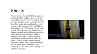 Shot 8
We then see a long shot tilting upwards
on 'Emily', this implies that she is in
control and makes everybody else fear
her and she has more power by the way
this shot looks, also as that she is the
center of the shot and that the light is
focusing on her. The sound of this scene
is both diegetic and non-diegetic, the
diegetic sound is the dad screaming her
name as if she is missing and he's
worried about her, the non-diegetic
sound is still her counting, as if the
game is about to end as the trailer
comes to an end. It’s a very short shot
with a quick pace, increasing the
intensity of this scene and keeping the
audience on edge.
 