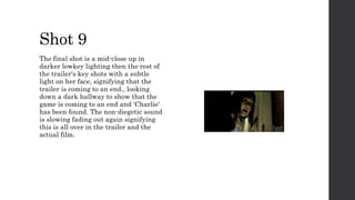 Shot 9
The final shot is a mid-close up in
darker lowkey lighting then the rest of
the trailer's key shots with a subtle
light on her face, signifying that the
trailer is coming to an end., looking
down a dark hallway to show that the
game is coming to an end and 'Charlie'
has been found. The non-diegetic sound
is slowing fading out again signifying
this is all over in the trailer and the
actual film.
 