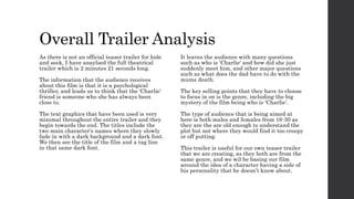 Overall Trailer Analysis
As there is not an official teaser trailer for hide
and seek, I have anaylsed the full theatrical
trailer which is 2 minutes 21 seconds long.
The information that the audience receives
about this film is that it is a psychological
thriller, and leads us to think that the 'Charlie'
friend is someone who she has always been
close to.
The text graphics that have been used is very
minimal throughout the entire trailer and they
begin towards the end. The titles include the
two main character's names where they slowly
fade in with a dark background and a dark font.
We then see the title of the film and a tag line
in that same dark font.
It leaves the audience with many questions
such as who is 'Charlie' and how did she just
suddenly meet him, and other major questions
such as what does the dad have to do with the
mums death.
The key selling points that they have to choose
to focus in on is the genre, including the big
mystery of the film being who is 'Charlie'.
The type of audience that is being aimed at
here is both males and females from 16-30 as
they are the are old enough to understand the
plot but not where they would find it too creepy
or off putting.
This trailer is useful for our own teaser trailer
that we are creating, as they both are from the
same genre, and we wil be basing our film
around the idea of a character having a side of
his personality that he doesn’t know about.
 