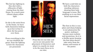 The low key lighting in
this shot with a
silhouette of light
coming from the door
frame. In a much more
vibrant sharp yellow
light.
As she is the main focus
in the frame, we have
both characters looking
up at her in fear to
show she has power
over them.
We have a mid-shot on
both the characters
standing sideways
showing their body
language is tense. But
enabling us to see their
facial expressions.
From everything in this
we can establish the
genre, from the lighting
to how the characters
are presented.
The font in this is very
plain and sharp helping
to not glamourize the
poster, making it
become more realistic
and mysterious. As it is
a thriller genre keeping
the font plain doesn’t
take away from the
drama and tension of
the poster.
From this we can take and
use in our own poster the
placement of characters and
what it is exactly we want
to be the main focus on in
our shot.
 