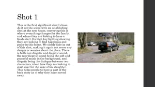 Shot 1
This is the first significant shot I chose.
As it set the scene with an establishing
shot at the new house, conveying this is
where everything changes for the family,
and where they are looking to have a
fresh start. Its high key lighting showing
they are looking to find happiness and
peace in this home. We slowly fade in out
of this shot, making it again not sense any
danger or worries about the place. There
is both non-diegetic and diegetic sound,
the non-diegetic sound being the soft and
peaceful music in the background, and
diegetic being the dialogue between two
characters, about how they are looking to
start over for the sake of his daughter.
This helps people to have a part of the
back story as to why they have moved
away.
 