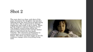 Shot 2
The next shot is a close, mid shot of the
main character the daughter. Its low key
lighting with the main focus of light being
on her face. She is portrayed in normal
nightwear and ready to go to sleep. There
is both diegetic and non-diegetic sound.
The diegetic sound being about the
conversation between her and her father
about a new friend she has made,
'Charlie.' The character performance is
normal just a conversation with her
father. The shots are kept longer to let the
audience engage with everything being
said.
 