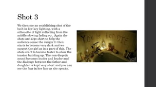 Shot 3
We then see an establishing shot of the
bath in low key lighting, with a
silhouette of light reflecting from the
middle slowing fading out. Again the
shots are kept short to help the
audience sense the danger It then
starts to become very dark and we
suspect the girl as in a part of this. The
shots start to become faster to show the
tension building up. The non-diegetic
sound becomes louder and louder and
the dialouge between the father and
daughter is kept very short and you can
see the fear in her face as she speaks.
 