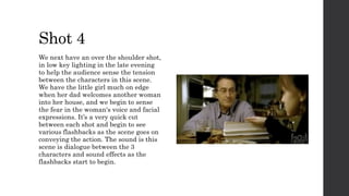 Shot 4
We next have an over the shoulder shot,
in low key lighting in the late evening
to help the audience sense the tension
between the characters in this scene.
We have the little girl much on edge
when her dad welcomes another woman
into her house, and we begin to sense
the fear in the woman's voice and facial
expressions. It’s a very quick cut
between each shot and begin to see
various flashbacks as the scene goes on
conveying the action. The sound is this
scene is dialogue between the 3
characters and sound effects as the
flashbacks start to begin.
 