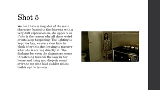 Shot 5
We next have a long shot of the main
character framed in the doorway with a
very dull expression on, she appears as
if she is the reason why all these weird
events keep happening. The lighting is
kept low key, we see a slow fade to
black after this shot leaving to mystery
what she is staring directly at. The
dialogue between the characters seems
threatening towards the lady in her
house and using non-diegetic sound
over the top with loud sudden noises
builds up the tension.
 