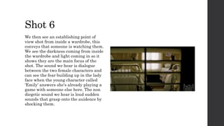 Shot 6
We then see an establishing point of
view shot from inside a wardrobe, this
conveys that someone is watching them.
We see the darkness coming from inside
the wardrobe and light coming in so it
shows they are the main focus of the
shot. The sound we hear is dialogue
between the two female characters and
can see the fear building up in the lady
face when the young character called
'Emily' answers she's already playing a
game with someone else here. The non
diegetic sound we hear is loud sudden
sounds that grasp onto the auidence by
shocking them.
 