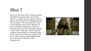 Shot 7
We see a mid shot of the women looking
shocked and scared, the type of mid
shot it is, is that its also a point of view
shot as well since she is looking directly
at the camera. The sound of this scene
is non-diegetic and a quiet whisper of
the young girl counting as if she was
playing the game hide and seek making
a clear direct reference and letting the
audience know this is a common theme
of the entire film. The pace of this shot
is very fast moving tracking/following
her towards the window in the
background.
 