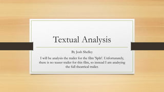 Textual Analysis
By Josh Shelley
I will be analysis the trailer for the film 'Split'. Unfortunately,
there is no teaser trailer for this film, so instead I am analsying
the full theatrical trailer.
 