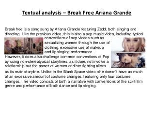 Textual analysis – Break Free Ariana Grande
Break free is a song sung by Ariana Grande featuring Zedd, both singing and
directing. Like the previous video, this is also a pop music video, including typical
conventions of pop videos such as
sexualizing women through the use of
clothing, excessive use of makeup
and lip singing performance.
However, it does also challenge common conventions of Pop
by using non-stereotypical storylines, as it does not involve a
relationship but the power of women and her fighting aliens
as its main storyline. Unlike in the Blank Space video, she doesn’t have as much
of an excessive amount of costume changes, featuring only four costume
changes. The video consists of both a narrative with conventions of the sci-fi film
genre and performance of both dance and lip singing.
 