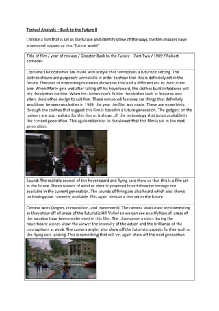Textual Analysis – Back to the Future II
Choose a film that is set in the future and identify some of the ways the film-makers have
attempted to portray this “future world”
Title of film / year of release / Director:Back to the Future – Part Two / 1989 / Robert
Zemeckis
Costume:The costumes are made with a style that symbolises a futuristic setting. The
clothes shown are purposely unrealistic in order to show that this is definitely set in the
future. The uses of interesting materials show that this is of a different era to the current
one. When Marty gets wet after falling off his hoverboard, the clothes built in features will
dry the clothes for him. When his clothes don’t fit him the clothes built in features also
alters the clothes design to suit him. These enhanced features are things that definitely
would not be seen on clothes in 1989, the year the film was made. These are more hints
through the clothes that suggest this film is based in a future generation. The gadgets on the
trainers are also realistic for this film as it shows off the technology that is not available in
the current generation. This again reiterates to the viewer that this film is set in the next
generation.

Sound: The realistic sounds of the hoverboard and flying cars show us that this is a film set
in the future. These sounds of wind or electric powered board show technology not
available in the current generation. The sounds of flying are also heard which also shows
technology not currently available. This again hints at a film set in the future.
Camera work (angles, composition, and movement): The camera shots used are interesting
as they show off all areas of the futuristic Hill Valley so we can see exactly how all areas of
the location have been modernised in this film. The close camera shots during the
hoverboard scenes show the viewer the intensity of the action and the brilliance of the
contraptions at work. The camera angles also show off the futuristic aspects further such as
the flying cars landing. This is something that will yet again show off the next generation.

 