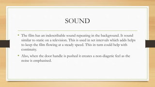 SOUND
• The film has an indescribable sound repeating in the background. It sound
similar to static on a television. This is used in set intervals which adds helps
to keep the film flowing at a steady speed. This in turn could help with
continuity.
• Also, when the door handle is pushed it creates a non-diagetic feel as the
noise is emphasised.
 