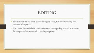 EDITING
• The whole film has been edited into grey scale, further increasing the
element of mystery.
• Also since the added the static noise over the top, they synced it to every
footstep the character took, creating suspense.
 