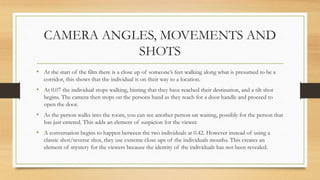 CAMERA ANGLES, MOVEMENTS AND
SHOTS
• At the start of the film there is a close up of someone’s feet walking along what is presumed to be a
corridor, this shows that the individual is on their way to a location.
• At 0.07 the individual stops walking, hinting that they have reached their destination, and a tilt shot
begins. The camera then stops on the persons hand as they reach for a door handle and proceed to
open the door.
• As the person walks into the room, you can see another person sat waiting, possibly for the person that
has just entered. This adds an element of suspicion for the viewer.
• A conversation begins to happen between the two individuals at 0.42. However instead of using a
classic shot/reverse shot, they use extreme close ups of the individuals mouths. This creates an
element of mystery for the viewers because the identity of the individuals has not been revealed.
 