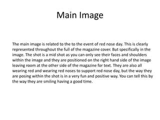 Main Image
The main image is related to the to the event of red nose day. This is clearly
represented throughout the full of the magazine cover. But specifically in the
image. The shot is a mid shot as you can only see their faces and shoulders
within the image and they are positioned on the right hand side of the image
leaving room at the other side of the magazine for text. They are also all
wearing red and wearing red noses to support red nose day, but the way they
are posing within the shot is in a very fun and positive way. You can tell this by
the way they are smiling having a good time.
 