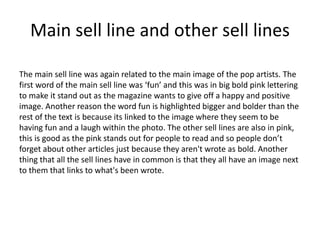 Main sell line and other sell lines
The main sell line was again related to the main image of the pop artists. The
first word of the main sell line was ‘fun’ and this was in big bold pink lettering
to make it stand out as the magazine wants to give off a happy and positive
image. Another reason the word fun is highlighted bigger and bolder than the
rest of the text is because its linked to the image where they seem to be
having fun and a laugh within the photo. The other sell lines are also in pink,
this is good as the pink stands out for people to read and so people don’t
forget about other articles just because they aren't wrote as bold. Another
thing that all the sell lines have in common is that they all have an image next
to them that links to what's been wrote.
 