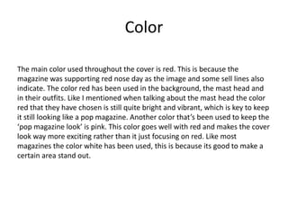 Color
The main color used throughout the cover is red. This is because the
magazine was supporting red nose day as the image and some sell lines also
indicate. The color red has been used in the background, the mast head and
in their outfits. Like I mentioned when talking about the mast head the color
red that they have chosen is still quite bright and vibrant, which is key to keep
it still looking like a pop magazine. Another color that’s been used to keep the
‘pop magazine look’ is pink. This color goes well with red and makes the cover
look way more exciting rather than it just focusing on red. Like most
magazines the color white has been used, this is because its good to make a
certain area stand out.
 