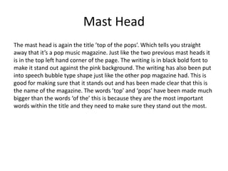 Mast Head
The mast head is again the title ’top of the pops’. Which tells you straight
away that it’s a pop music magazine. Just like the two previous mast heads it
is in the top left hand corner of the page. The writing is in black bold font to
make it stand out against the pink background. The writing has also been put
into speech bubble type shape just like the other pop magazine had. This is
good for making sure that it stands out and has been made clear that this is
the name of the magazine. The words ’top’ and ‘pops’ have been made much
bigger than the words ‘of the’ this is because they are the most important
words within the title and they need to make sure they stand out the most.
 