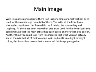 Main image
With this particular magazine there isn't just one singular artist that has been
used for the main image there is 3 of them. The artist at the front has a
shocked expression on her face while the 2 behind her are smiling and
laughing. As there has been more than one artist used for the front cover this
could indicate that the main article has been based on more than one person.
Another thing you could take from this image is that what you can actually
see of them is that all of their makeup looks and outfits are light or bright
colors, this is another reason that you can tell this is a pop magazine.
 