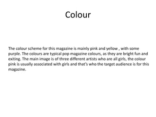 Colour
The colour scheme for this magazine is mainly pink and yellow , with some
purple. The colours are typical pop magazine colours, as they are bright fun and
exiting. The main image is of three different artists who are all girls, the colour
pink is usually associated with girls and that’s who the target audience is for this
magazine.
 
