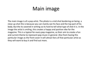 Main image
The main image is of a pop artist. The photo is a mid shot bordering on being a
close up shot this is because you can mainly see his face and the top part of his
body. But the its covered in writing so its hard to tell what type of shot it is. In the
image the artist is smiling, this creates a happy and positive vibe for the
magazine. This is a typical for every pop magazine, as their aim to create a fun
and current theme to represent pop music in general. Also from having this
particular image as the front cover it will attract fans of that particular artist as
they will want to buy it and find out more.
 