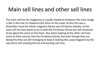 Main sell lines and other sell lines
The main sell line for magazines is usually related to whatever the main image
is like in this one its related to the artist on the cover. As this this was a
December issue the whole magazine theme was Christmas related, so the
main sell line was wrote to tie in with the Christmas theme but still remained
to be about the artist on the front. Also when looking at the other sell lines
some of them also tie into the Christmas theme, but even though they are
doing this they are still managing to keep it looking like a pop magazine by the
way there still creating the fun and exciting sell lines.
 