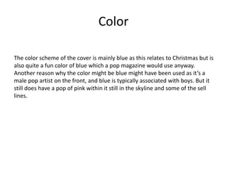 Color
The color scheme of the cover is mainly blue as this relates to Christmas but is
also quite a fun color of blue which a pop magazine would use anyway.
Another reason why the color might be blue might have been used as it’s a
male pop artist on the front, and blue is typically associated with boys. But it
still does have a pop of pink within it still in the skyline and some of the sell
lines.
 