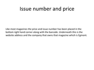 Issue number and price
Like most magazines the price and issue number has been placed in the
bottom right hand corner along with the barcode. Underneath this is the
website address and the company that owns that magazine which is Egmont.
 