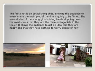 The first shot is an establishing shot, allowing the audience to
know where the main plot of the film is going to be filmed. The
second shot of the young girls holding hands skipping down
the road shows that they are the main protagonists in the
trailer. It allows the audience to get an idea that they are
happy and that they have nothing to worry about for now.
 