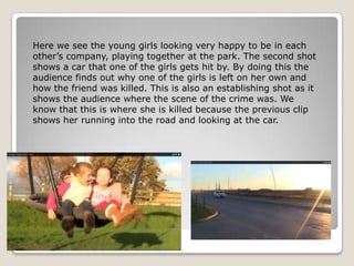 Here we see the young girls looking very happy to be in each
other’s company, playing together at the park. The second shot
shows a car that one of the girls gets hit by. By doing this the
audience finds out why one of the girls is left on her own and
how the friend was killed. This is also an establishing shot as it
shows the audience where the scene of the crime was. We
know that this is where she is killed because the previous clip
shows her running into the road and looking at the car.
 