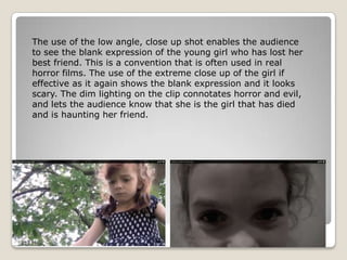 The use of the low angle, close up shot enables the audience
to see the blank expression of the young girl who has lost her
best friend. This is a convention that is often used in real
horror films. The use of the extreme close up of the girl if
effective as it again shows the blank expression and it looks
scary. The dim lighting on the clip connotates horror and evil,
and lets the audience know that she is the girl that has died
and is haunting her friend.
 