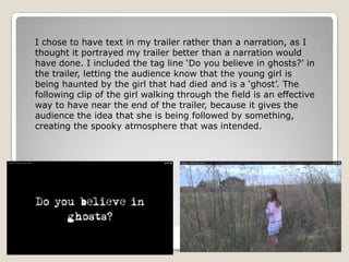 I chose to have text in my trailer rather than a narration, as I
thought it portrayed my trailer better than a narration would
have done. I included the tag line ‘Do you believe in ghosts?’ in
the trailer, letting the audience know that the young girl is
being haunted by the girl that had died and is a ‘ghost’. The
following clip of the girl walking through the field is an effective
way to have near the end of the trailer, because it gives the
audience the idea that she is being followed by something,
creating the spooky atmosphere that was intended.
 