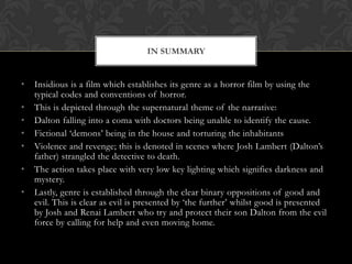 • Insidious is a film which establishes its genre as a horror film by using the
typical codes and conventions of horror.
• This is depicted through the supernatural theme of the narrative:
• Dalton falling into a coma with doctors being unable to identify the cause.
• Fictional ‘demons’ being in the house and torturing the inhabitants
• Violence and revenge; this is denoted in scenes where Josh Lambert (Dalton’s
father) strangled the detective to death.
• The action takes place with very low key lighting which signifies darkness and
mystery.
• Lastly, genre is established through the clear binary oppositions of good and
evil. This is clear as evil is presented by ‘the further’ whilst good is presented
by Josh and Renai Lambert who try and protect their son Dalton from the evil
force by calling for help and even moving home.
IN SUMMARY
 