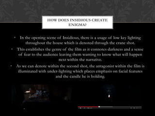 HOW DOES INSIDIOUS CREATE
ENIGMA?
• In the opening scene of Insidious, there is a usage of low key lighting
throughout the house which is denoted through the crane shot.
• This establishes the genre of the film as it connotes darkness and a sense
of fear to the audience leaving them wanting to know what will happen
next within the narrative.
• As we can denote within the second shot, the antagonist within the film is
illuminated with under-lighting which places emphasis on facial features
and the candle he is holding.
 