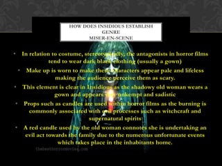 • In relation to costume, stereotypically, the antagonists in horror films
tend to wear dark black clothing (usually a gown)
• Make up is worn to make these characters appear pale and lifeless
making the audience perceive them as scary.
• This element is clear in Insidious as the shadowy old woman wears a
gown and appears very unkempt and sadistic
• Props such as candles are used within horror films as the burning is
commonly associated with evil processes such as witchcraft and
supernatural spirits
• A red candle used by the old woman connotes she is undertaking an
evil act towards the family due to the numerous unfortunate events
which takes place in the inhabitants home.
HOW DOES INSIDIOUS ESTABLISH
GENRE
MISER-EN-SCENE
 
