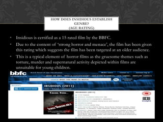 • Insidious is certified as a 15 rated film by the BBFC.
• Due to the content of ‘strong horror and menace’, the film has been given
this rating which suggests the film has been targeted at an older audience.
• This is a typical element of horror films as the gruesome themes such as
torture, murder and supernatural activity depicted within films are
unsuitable for young children.
HOW DOES INSIDIOUS ESTABLISH
GENRE?
(AGE RATING)
 
